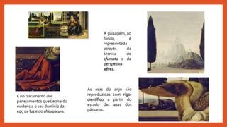 As asas do anjo são
reproduzidas com rigor
científico a partir do
estudo das asas dos
pássaros.
É no tratamento dos
panejamentos que Leonardo
evidencia o seu domínio da
cor, da luz e do chiaroscuro.
A paisagem, ao
fundo, é
representada
através da
técnica do
sfumato e da
perspetiva
aérea.
 