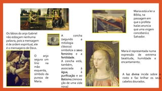 Maria é representada numa
expressão de extrema
beatitude, humildade e
encantamento.
A luz divina incide sobre o
rosto e faz brilhar os seus
cabelos dourados.
Os lábios do anjo Gabriel
não esboçam nenhuma
palavra, pois a mensagem
é de ordem espiritual, ele
é o mensageiro de Deus.
O anjo
segura um
lírio na
mão
esquerda,
símbolo da
pureza de
Maria.
Maria está a ler a
Bíblia, na
passagem em
que o profeta
Isaías anuncia
que uma virgem
conceberá o
Salvador.A concha
(segundo a
mitologia
clássica)
simboliza o sexo
feminino e a
fertilidade.
A concha está,
também,
associada à
água, à
purificação e ao
Batismo.(renova
ção de uma vida
nova)
 