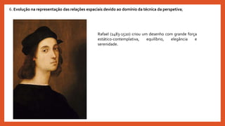Rafael (1483-1520) criou um desenho com grande força
estático-contemplativa, equilíbrio, elegância e
serenidade.
6. Evolução na representação das relações espaciais devido ao domínio da técnica da perspetiva;
 