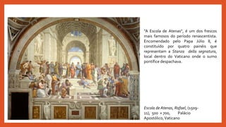 Escola de Atenas, Rafael, (1509-
11), 500 × 700, Palácio
Apostólico,Vaticano
“A Escola de Atenas”, é um dos frescos
mais famosos do período renascentista.
Encomendado pelo Papa Júlio II, é
constituído por quatro painéis que
representam a Stanza della segnatura,
local dentro do Vaticano onde o sumo
pontífice despachava.
 