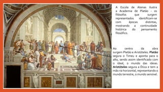 A Escola de Atenas ilustra
a Academia de Platão - os
filósofos que surgem
representados identificam-se
com épocas distintas,
mostrando a continuidade
histórica do pensamento
filosófico.
Ao centro da obra
surgem Platão e Aristóteles. Platão
segura o Timeu e aponta para o
alto, sendo assim identificado com
o ideal, o mundo das ideias.
Aristóteles segura a Ética e tem a
mão na horizontal, representando o
mundo terrestre, o mundo sensível.
 