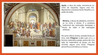 Apolo, o deus da razão, encontra-se no
nicho da esquerda, segura uma lira.
Representa o esclarecimento filosófico e o
poder da razão;
Minerva, a deusa da sabedoria, encontra-
se no nicho à direita. É a protetora
tradicional das instituições devotadas à
busca do saber e das realizações
artísticas.
No canto inferior direito, sentado lendo um
livro, está Pitágoras (c.580-c.500 a.C.), o
famoso matemático grego, parece dar uma
lição de matemática ao grupo: um dos
ouvintes segura uma lousa. Pitágoras
personifica a aritmética e a música.
 