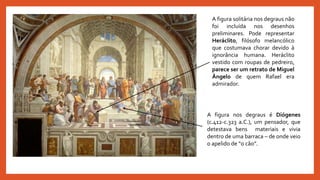 A figura solitária nos degraus não
foi incluída nos desenhos
preliminares. Pode representar
Heráclito, filósofo melancólico
que costumava chorar devido à
ignorância humana. Heráclito
vestido com roupas de pedreiro,
parece ser um retrato de Miguel
Ângelo de quem Rafael era
admirador.
A figura nos degraus é Diógenes
(c.412-c.323 a.C.), um pensador, que
detestava bens materiais e vivia
dentro de uma barraca – de onde veio
o apelido de “o cão”.
 