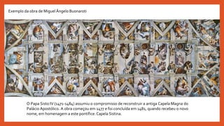 O Papa Sisto IV (1471-1484) assumiu o compromisso de reconstruir a antiga Capela Magna do
Palácio Apostólico. A obra começou em 1477 e foi concluída em 1481, quando recebeu o novo
nome, em homenagem a este pontífice:Capela Sistina.
Exemplo da obra de Miguel Ângelo Buonaroti
 