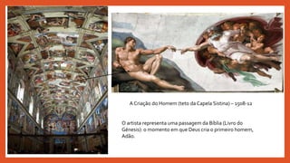 A Criação do Homem (teto da Capela Sistina) – 1508-12
O artista representa uma passagem da Bíblia (Livro do
Génesis): o momento em que Deus cria o primeiro homem,
Adão.
 