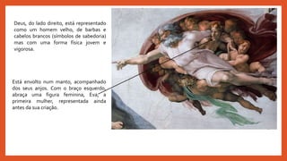 Deus, do lado direito, está representado
como um homem velho, de barbas e
cabelos brancos (símbolos de sabedoria)
mas com uma forma física jovem e
vigorosa.
Está envolto num manto, acompanhado
dos seus anjos. Com o braço esquerdo,
abraça uma figura feminina, Eva, a
primeira mulher, representada ainda
antes da sua criação.
 