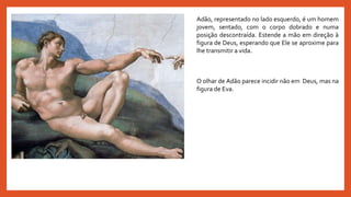 Adão, representado no lado esquerdo, é um homem
jovem, sentado, com o corpo dobrado e numa
posição descontraída. Estende a mão em direção à
figura de Deus, esperando que Ele se aproxime para
lhe transmitir a vida.
O olhar de Adão parece incidir não em Deus, mas na
figura de Eva.
 