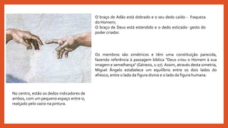 No centro, estão os dedos indicadores de
ambos, com um pequeno espaço entre si,
realçado pelo vazio na pintura.
O braço de Adão está dobrado e o seu dedo caído - fraqueza
do Homem;
O braço de Deus está estendido e o dedo esticado- gesto do
poder criador.
Os membros são simétricos e têm uma constituição parecida,
fazendo referência à passagem bíblica "Deus criou o Homem à sua
imagem e semelhança" (Génesis, 1:27). Assim, através desta simetria,
Miguel Ângelo estabelece um equilíbrio entre os dois lados do
afresco, entre o lado da figura divina e o lado da figura humana.
 