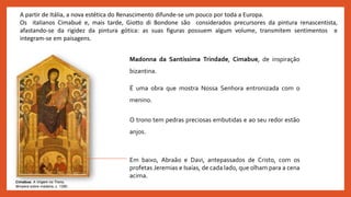 A partir de Itália, a nova estética do Renascimento difunde-se um pouco por toda a Europa.
Os italianos Cimabué e, mais tarde, Giotto di Bondone são considerados precursores da pintura renascentista,
afastando-se da rigidez da pintura gótica: as suas figuras possuem algum volume, transmitem sentimentos e
integram-se em paisagens.
Cimabue, A Virgem no Trono,
têmpera sobre madeira, c. 1280.
Madonna da Santíssima Trindade, Cimabue, de inspiração
bizantina.
É uma obra que mostra Nossa Senhora entronizada com o
menino.
O trono tem pedras preciosas embutidas e ao seu redor estão
anjos.
Em baixo, Abraão e Davi, antepassados de Cristo, com os
profetas Jeremias e Isaías, de cada lado, que olham para a cena
acima.
 