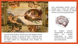 Uma interpretação recente, chama a
atenção para o facto das dobras do
manto criarem o formato do cérebro
humano, no centro do qual está Deus.
Na imagem estariam
representadas as diferentes
partes do cérebro
evidenciando os vastos
conhecimentos de anatomia
que o autor possuía.
O pensamento da época contribui para esta hipótese, porque
colocava o Homem no centro de tudo e valorizava suas
descobertas científicas e filosóficas. Assim, o toque de Deus
em Adão poderia ser interpretado como símbolo do
racionalismo.
 