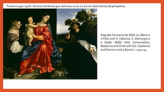 Ticiano (1490-1576)- famoso retratista que valorizou a cor e a luz em detrimento da perspetiva.
Sagrada Conversa de Balbi ou Maria e
o Filho com S. Catarina, S. Domingos e
o Dador (Balbi Holy Conversation,
Madonna and Child with Sts. Catherine
and Dominic and a Donor) – 1512-14
 