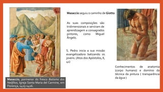 Masaccio seguiu o caminho de Giotto.
Masaccio, pormenor do fresco Batismo dos
Neófitos, Igreja Santa Maria del Carmine, em
Florença, 1425-1426.
As suas composições são
tridimensionais e serviram de
aprendizagem a consagrados
pintores, como Miguel
Ângelo.
S. Pedro inicia a sua missão
evangelizadora batizando os
jovens. (Atos dos Apóstolos, II,
41)
Conhecimentos de anatomia
(corpo humano) e domínio da
técnica da pintura ( transparência
da água )
 