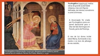 Fra Angelico, A Anunciação, (1430-50), têmpera sobre madeira, painel
central de um retábulo. Museu do Prado, Madrid, c. 1430
A Anunciação foi criada
por Fra Angelico como um
painel devocional para o
altar de São Domingos em
Fiesole, perto de Florença.
O raio de luz divina incide
sobre Maria, iluminando o seu
manto e os tons de pêssego
do seu vestido.
Fra Angélico (1395/1455), realiza
obras de grande austeridade
religiosa, mas com figuras
delicadas, de intenso cromatismo
e cores luminosas.
 