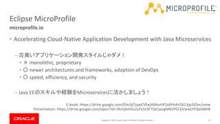Copyright © 2019, Oracle and/or its affiliates. All rights reserved. |
Eclipse MicroProfile
• Accelerating Cloud-Native Application Development with Java Microservices
– 古臭いアプリケーション開発スタイルじゃダメ！
• × monolithic, proprietary
• 〇 newer architectures and frameworks, adoption of DevOps
• 〇 speed, efficiency, and security
– Java EEのスキルや経験をMicroservicesに活かしましょう！
12
microprofile.io
E-book: https://drive.google.com/file/d/1qwCVfwjItMsvHP2xRhhArO613jp3JOvc/view
Presentation: https://drive.google.com/open?id=1KsVjbmGcZuFCtx5F7ZeCwogM6VPCC6VwwLYFQelb8H8
 