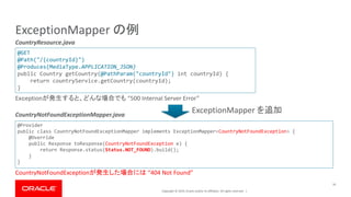 Copyright © 2019, Oracle and/or its affiliates. All rights reserved. |
ExceptionMapper の例
16
@GET
@Path("/{countryId}")
@Produces(MediaType.APPLICATION_JSON)
public Country getCountry(@PathParam("countryId") int countryId) {
return countryService.getCountry(countryId);
}
Exｃeptionが発生すると、どんな場合でも “500 Internal Server Error”
@Provider
public class CountryNotFoundExceptionMapper implements ExceptionMapper<CountryNotFoundException> {
@Override
public Response toResponse(CountryNotFoundException e) {
return Response.status(Status.NOT_FOUND).build();
}
}
CountryResource.java
CountryNotFoundExceptionMapper.java
CountryNotFoundExceptionが発生した場合には “404 Not Found”
ExceptionMapper を追加
 