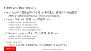 Copyright © 2019, Oracle and/or its affiliates. All rights reserved. |
Filters and Interceptors
• RESTメソッドの実装をラップする（or 割り込む）拡張ポイントを提供
– いわゆる「横断的関心事(Cross-cutting Concerns)」的な…
• Filters – ロギング、認証、ヘッダ追加、etc.
• Public interface ClientRequestFilter
• Public interface ClientResponseFilter
• Public interface ContainerRequestFilter
• Public interface ContainerResponseFilter
• Entity Interceptors – フォーマット変換、圧縮、etc.
• public interface ReaderInterceptor
• public interface WriterInterceptor
• Name Binding
• アノテーションを使って任意のクラス・メソッドに関連付けすることができる
17
 