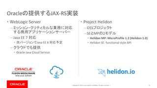 Copyright © 2019, Oracle and/or its affiliates. All rights reserved. |
• WebLogic Server
– ミッション・クリティカルな業務に対応
する商用アプリケーションサーバー
– Java EE 7 対応
• 次バージョンでJava EE 8 対応予定
– クラウドでも提供
• Oracle Java Cloud Service
• Project Helidon
– OSSプロジェクト
– SEとMPの2モデル
• Helidon MP: MicroProfile 1.2 (Helidon 1.0)
• Helidon SE: functional style API
23
Oracleの提供するJAX-RS実装
 