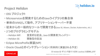 Copyright © 2019, Oracle and/or its affiliates. All rights reserved. |
Project Helidon
• OSS プロジェクト
• Microservicesを開発するためのJavaライブラリの集合体
• 単体のJVMとして動作。アプリケーションサーバー不要
• 従来からの一般的なツールで開発できる(Java SE, Maven, Docker, Kubernetes, etc.)
• 2つのプログラミングモデル
– Helidon MP: 宣言的な記法、Java EE開発者フレンドリー
– Helidon SE: 関数型の記法
• Eclipse MicroProfile実装(MP)
• Oracle Cloudとのインテグレーション（将来的に実装される予定）
24
※ Helidonは ギリシア語でつばめ（swallow）を意味します
 