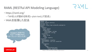 Copyright © 2019, Oracle and/or its affiliates. All rights reserved. |
RAML (RESTful API Modeling Language)
• https://raml.org/
– 「APIを人が読める形式(= plain text)」で記述」
• YAMLを拡張した記法
37
#%RAML 1.0
title: Country Service
version: v1
baseUri: http://api.ochacafe.com/api/v1
types:
Country:
type: object
properties:
countryName: string
countryId: string
Countries:
type: array
items:
type: Country
/country:
displayName: /country
description: List all countries
get:
responses:
200:
body:
application/json:
type: Countries
404:
description: Country not found
Swaggerに対抗する
もう一つの解(YAML)
オープンソースだったが…
 