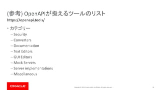 Copyright © 2019, Oracle and/or its affiliates. All rights reserved. |
(参考) OpenAPIが扱えるツールのリスト
• カテゴリー
– Security
– Converters
– Documentation
– Text Editors
– GUI Editors
– Mock Servers
– Server implementations
– Miscellaneous
39
https://openapi.tools/
 