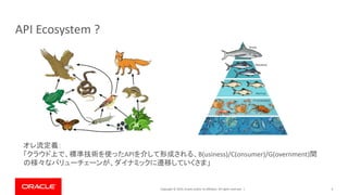 Copyright © 2019, Oracle and/or its affiliates. All rights reserved. | 4
API Ecosystem ?
オレ流定義：
「クラウド上で、標準技術を使ったAPIを介して形成される、B(usiness)/C(onsumer)/G(overnment)間
の様々なバリューチェーンが、ダイナミックに遷移していくさま」
 