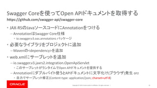Copyright © 2019, Oracle and/or its affiliates. All rights reserved. |
Swagger Coreを使ってOpen APIドキュメントを取得する
• JAX-RSのJavaソースコードにAnnotationをつける
– AnnotationはSwagger Core仕様
• io.swagger.v3.oas.annotations パッケージ
• 必要なライブラリをプロジェクトに追加
– Mavenの<dependency>を追加
• web.xmlにサーブレットを追加
– io.swagger.v3.jaxrs2.integration.OpenApiServlet
• このサーブレットがランタイムでOpen APIドキュメントを提供する
– Annotationにダブルバイト使うとAPIドキュメントに文字化け(ブラウザ)発生 orz
• 自力でサーブレット修正(Content-type: application/json; charset=utf-8)
42
https://github.com/swagger-api/swagger-core
 