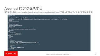 Copyright © 2019, Oracle and/or its affiliates. All rights reserved. |
/openapi にアクセスする
44
リクエストのAccept: header (application/json or application/yaml)で返ってくるメディアタイプを制御可能
openapi: 3.0.1
info:
title: Open API アノテーション サンプル
description: コード・ファーストでAPIを実装し、アノテーションを付加してOpen API仕様のドキュメントを出力するサンプルです.
contact:
name: Tad Kotegawa
license:
name: Oracle Japan
url: http://www.oracle.com
version: "1.0"
servers:
- url: http://jcs.ochacafe.kotegawa.com/api-ochacafe/api/v1
variables: {}
tags:
- name: /country
description: 国情報の提供
paths:
/country:
get:
tags:
- /country
summary: List all countries
description: 保持している全ての国情報のリストを取得します
operationId: getCountries
responses:
200:
description: 国情報のリスト
(…以下省略)
 