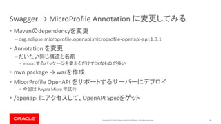 Copyright © 2019, Oracle and/or its affiliates. All rights reserved. |
Swagger → MicroProfile Annotation に変更してみる
• Mavenのdependencyを変更
– org.eclipse.microprofile.openapi:microprofile-openapi-api:1.0.1
• Annotation を変更
– だいたい同じ構造と名前
• importするパッケージを変えるだけでOKなものが多い
• mvn package → warを作成
• MicorProfile OpenAPI をサポートするサーバーにデプロイ
• 今回は Payara Micro で試行
• /openapi にアクセスして、OpenAPI Specをゲット
49
 