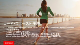 Copyright © 2019, Oracle and/or its affiliates. All rights reserved. |
コード・ファースト デモ
• “Country” APIにSwagger Coreアノテーションをつけて、Compile/Deploy – OpenAPI
Specを取得する
• swagger-ui で表示、呼び出し
• Swagger Codegen を使ってJava Clientソースを生成し、テストする
• MicroProfile OpenAPI アノテーションからOpenAPI Specを取得する
50
 