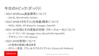 Copyright © 2019, Oracle and/or its affiliates. All rights reserved. |
今日のトピック（ざっくり）
• REST APIのJava実装標準について
– JAX-RS, MicroProfile, Helidon
• REST APIのメタモデル(仕様書)標準について
– WADL, RAML, API Blueprint, Swagger, OpenAPI
• REST API仕様とその実装の同期・フロースルー化について
– コード・ファースト (Swagger Core, MicroProfile OpenAPI)
– デザイン・ファースト (Apiary)
• REST APIの管理について
– API管理の動機と構成要素
– ポリシー管理、プラン＆サブスクリプション (Oracle API Platform)
7
 