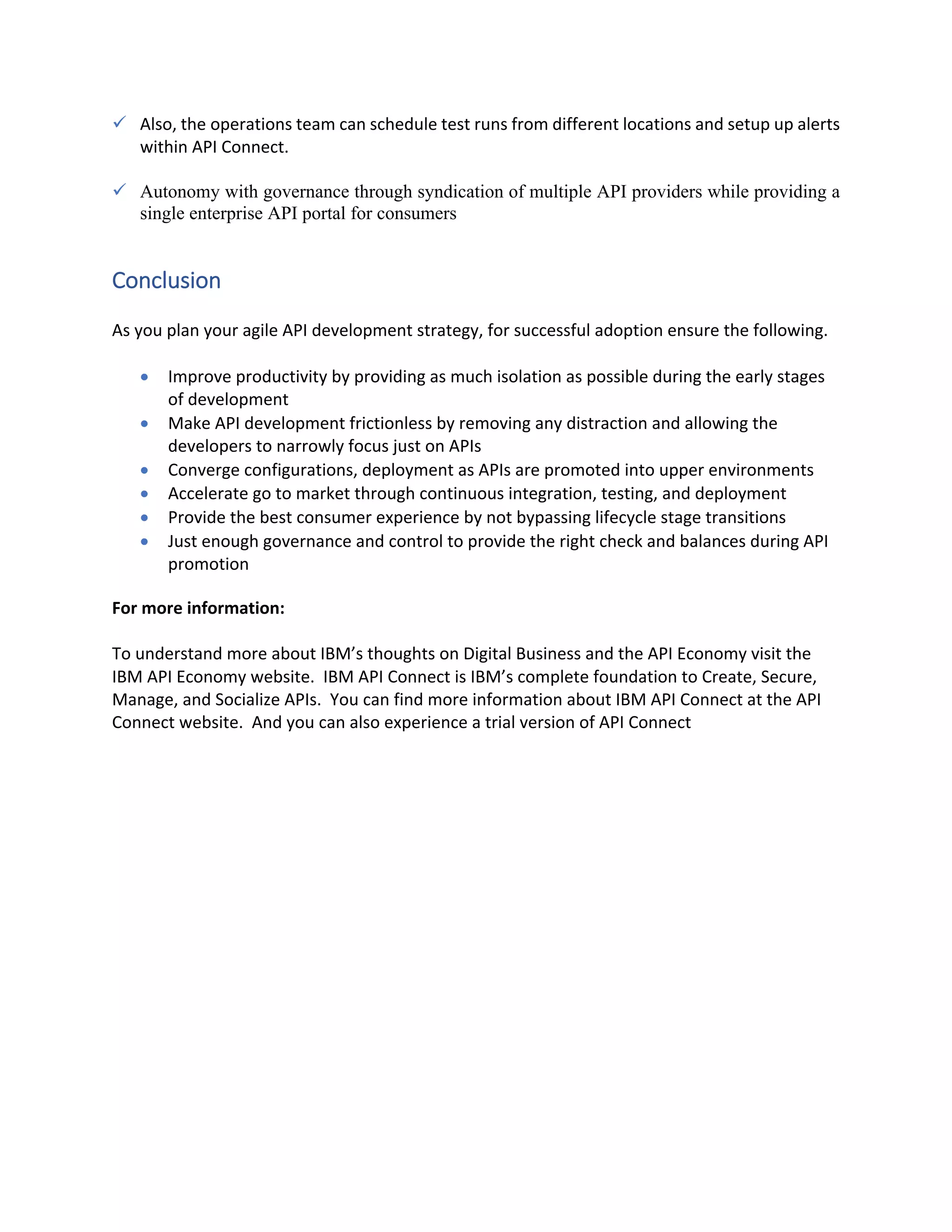 ü Also, the operations team can schedule test runs from different locations and setup up alerts within API Connect. ü Autonomy with governance through syndication of multiple API providers while providing a single enterprise API portal for consumers Conclusion As you plan your agile API development strategy, for successful adoption ensure the following. • Improve productivity by providing as much isolation as possible during the early stages of development • Make API development frictionless by removing any distraction and allowing the developers to narrowly focus just on APIs • Converge configurations, deployment as APIs are promoted into upper environments • Accelerate go to market through continuous integration, testing, and deployment • Provide the best consumer experience by not bypassing lifecycle stage transitions • Just enough governance and control to provide the right check and balances during API promotion For more information: To understand more about IBM’s thoughts on Digital Business and the API Economy visit the IBM API Economy website. IBM API Connect is IBM’s complete foundation to Create, Secure, Manage, and Socialize APIs. You can find more information about IBM API Connect at the API Connect website. And you can also experience a trial version of API Connect 