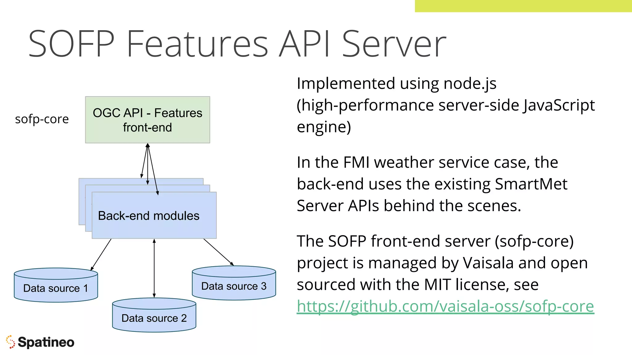 SOFP Features API Server
OGC API - Features
front-end
WFS 3.0 front-end
WFS 3.0 front-end
Data source 1
Data source 2
Data source 3
Back-end modules
sofp-core
Implemented using node.js
(high-performance server-side JavaScript
engine)
In the FMI weather service case, the
back-end uses the existing SmartMet
Server APIs behind the scenes.
The SOFP front-end server (sofp-core)
project is managed by Vaisala and open
sourced with the MIT license, see
https://github.com/vaisala-oss/sofp-core
 