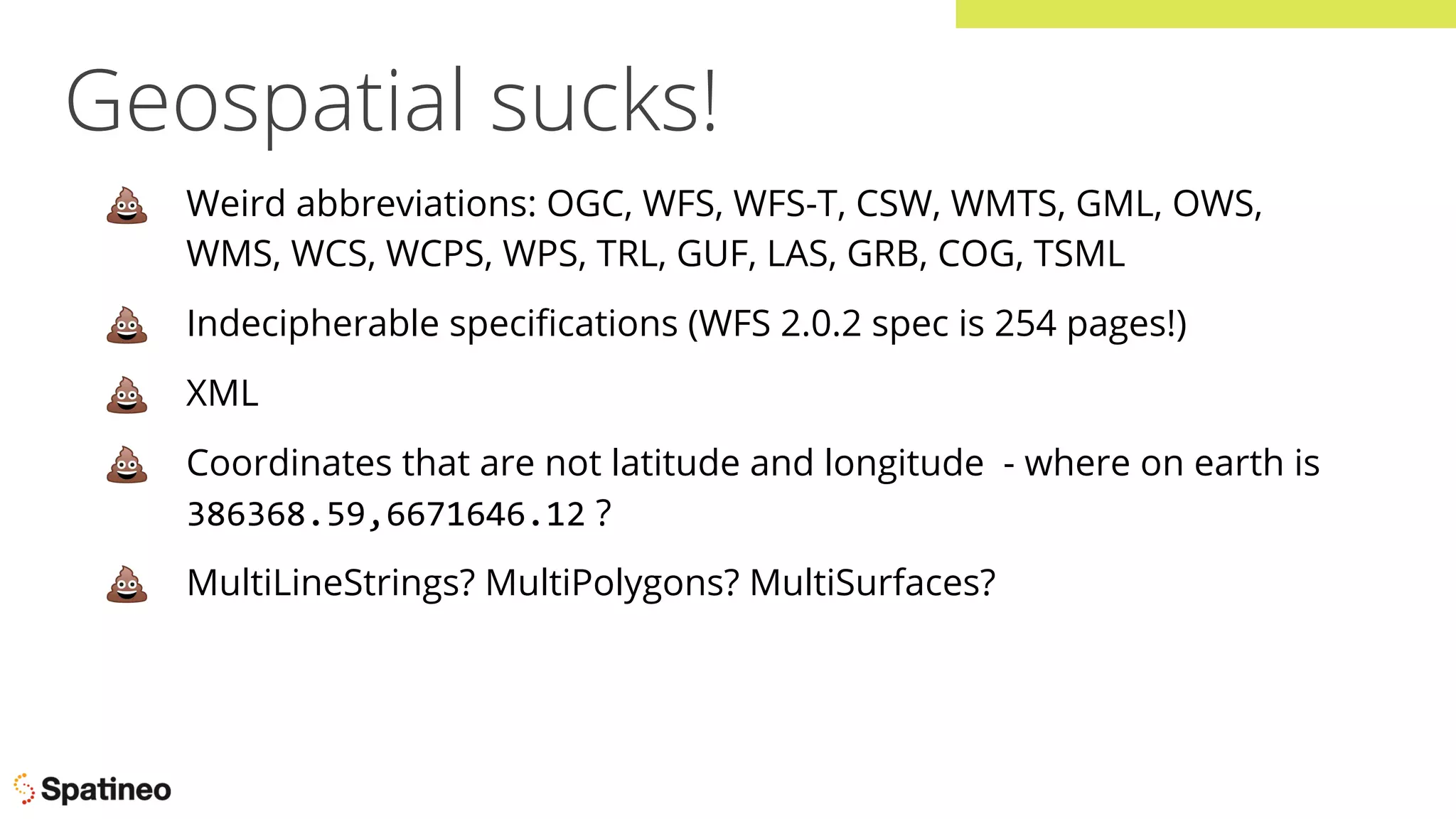 Geospatial sucks!
💩 Weird abbreviations: OGC, WFS, WFS-T, CSW, WMTS, GML, OWS,
WMS, WCS, WCPS, WPS, TRL, GUF, LAS, GRB, COG, TSML
💩 Indecipherable speciﬁcations (WFS 2.0.2 spec is 254 pages!)
💩 XML
💩 Coordinates that are not latitude and longitude - where on earth is
386368.59,6671646.12 ?
💩 MultiLineStrings? MultiPolygons? MultiSurfaces?
 