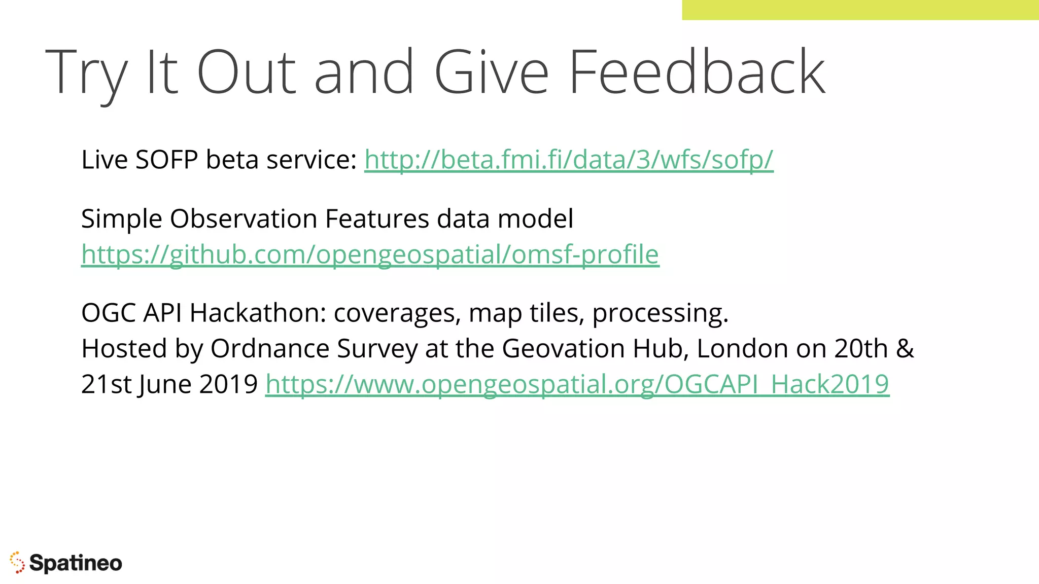 Try It Out and Give Feedback
Live SOFP beta service: http://beta.fmi.ﬁ/data/3/wfs/sofp/
Simple Observation Features data model
https://github.com/opengeospatial/omsf-proﬁle
OGC API Hackathon: coverages, map tiles, processing.
Hosted by Ordnance Survey at the Geovation Hub, London on 20th &
21st June 2019 https://www.opengeospatial.org/OGCAPI_Hack2019
 