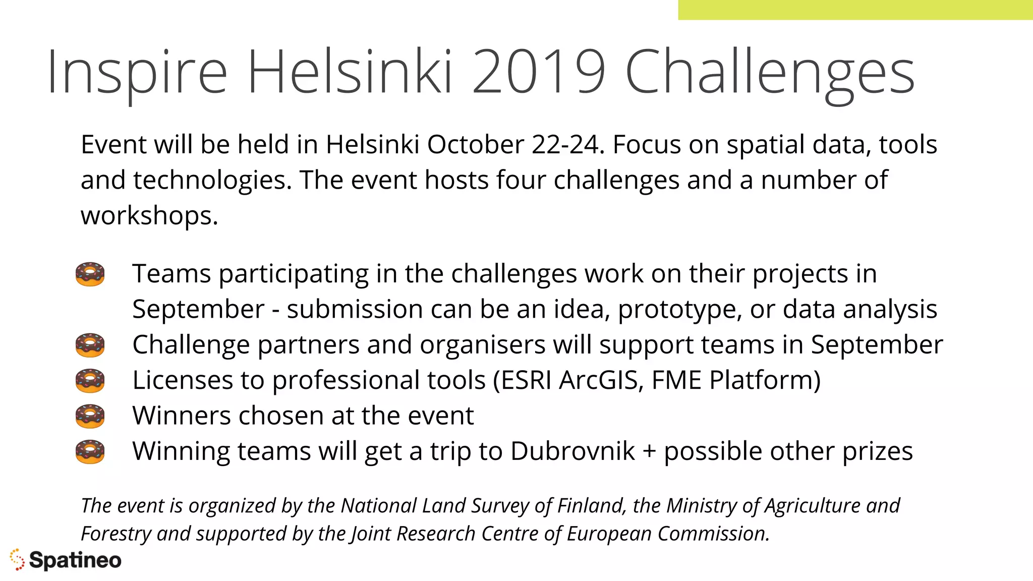 Inspire Helsinki 2019 Challenges
Event will be held in Helsinki October 22-24. Focus on spatial data, tools
and technologies. The event hosts four challenges and a number of
workshops.
🍩 Teams participating in the challenges work on their projects in
September - submission can be an idea, prototype, or data analysis
🍩 Challenge partners and organisers will support teams in September
🍩 Licenses to professional tools (ESRI ArcGIS, FME Platform)
🍩 Winners chosen at the event
🍩 Winning teams will get a trip to Dubrovnik + possible other prizes
The event is organized by the National Land Survey of Finland, the Ministry of Agriculture and
Forestry and supported by the Joint Research Centre of European Commission.
 