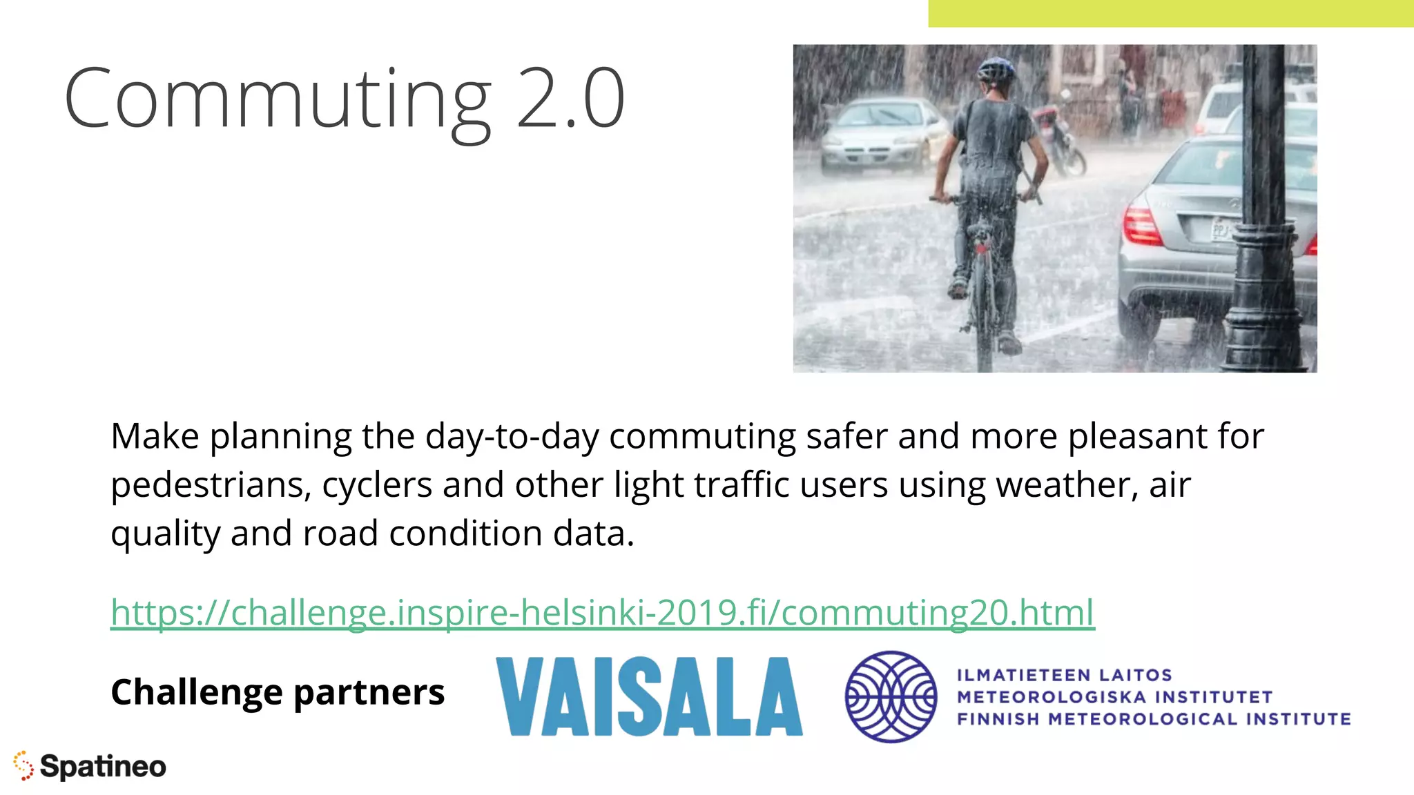 Commuting 2.0
Make planning the day-to-day commuting safer and more pleasant for
pedestrians, cyclers and other light traﬃc users using weather, air
quality and road condition data.
https://challenge.inspire-helsinki-2019.ﬁ/commuting20.html
Challenge partners
 