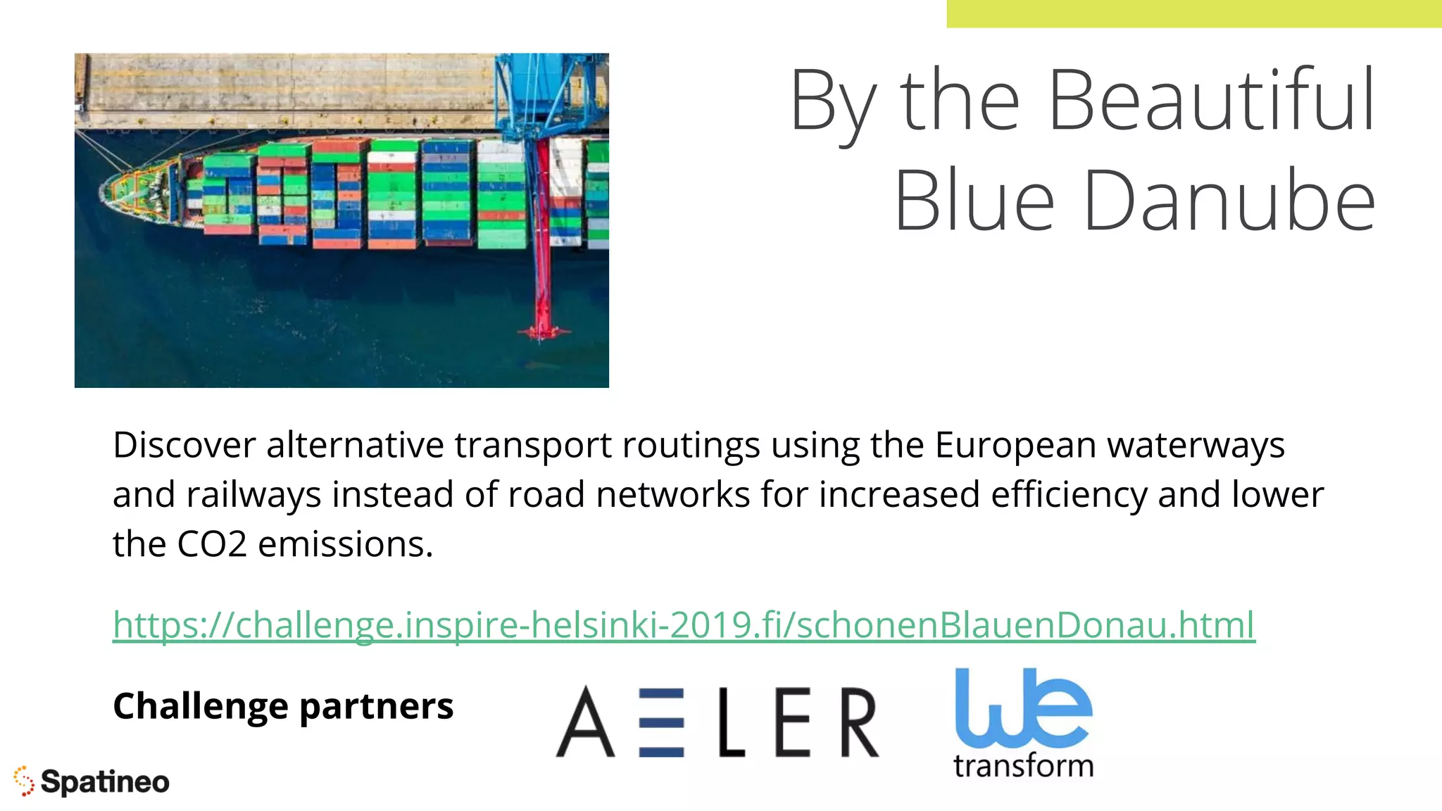 By the Beautiful
Blue Danube
Discover alternative transport routings using the European waterways
and railways instead of road networks for increased eﬃciency and lower
the CO2 emissions.
https://challenge.inspire-helsinki-2019.ﬁ/schonenBlauenDonau.html
Challenge partners
 