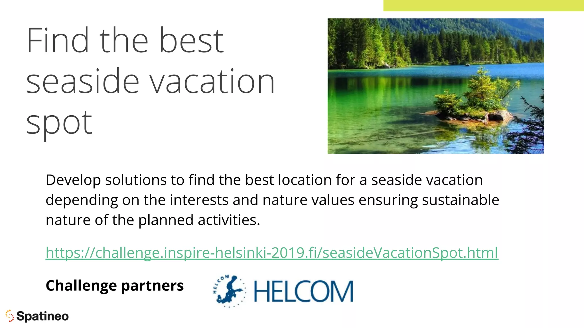 Find the best
seaside vacation
spot
Develop solutions to ﬁnd the best location for a seaside vacation
depending on the interests and nature values ensuring sustainable
nature of the planned activities.
https://challenge.inspire-helsinki-2019.ﬁ/seasideVacationSpot.html
Challenge partners
 