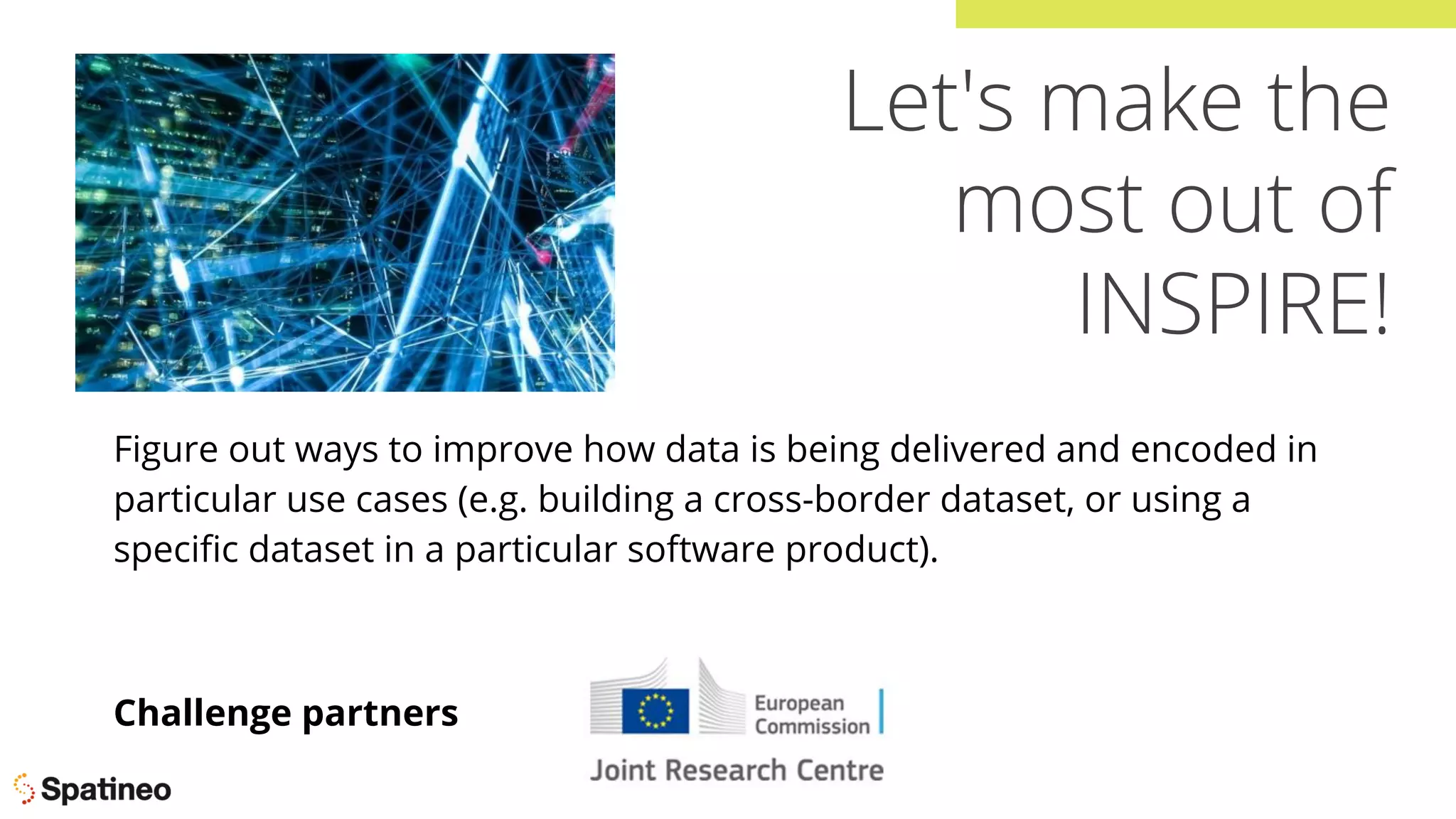 Let's make the
most out of
INSPIRE!
Figure out ways to improve how data is being delivered and encoded in
particular use cases (e.g. building a cross-border dataset, or using a
speciﬁc dataset in a particular software product).
Challenge partners
 