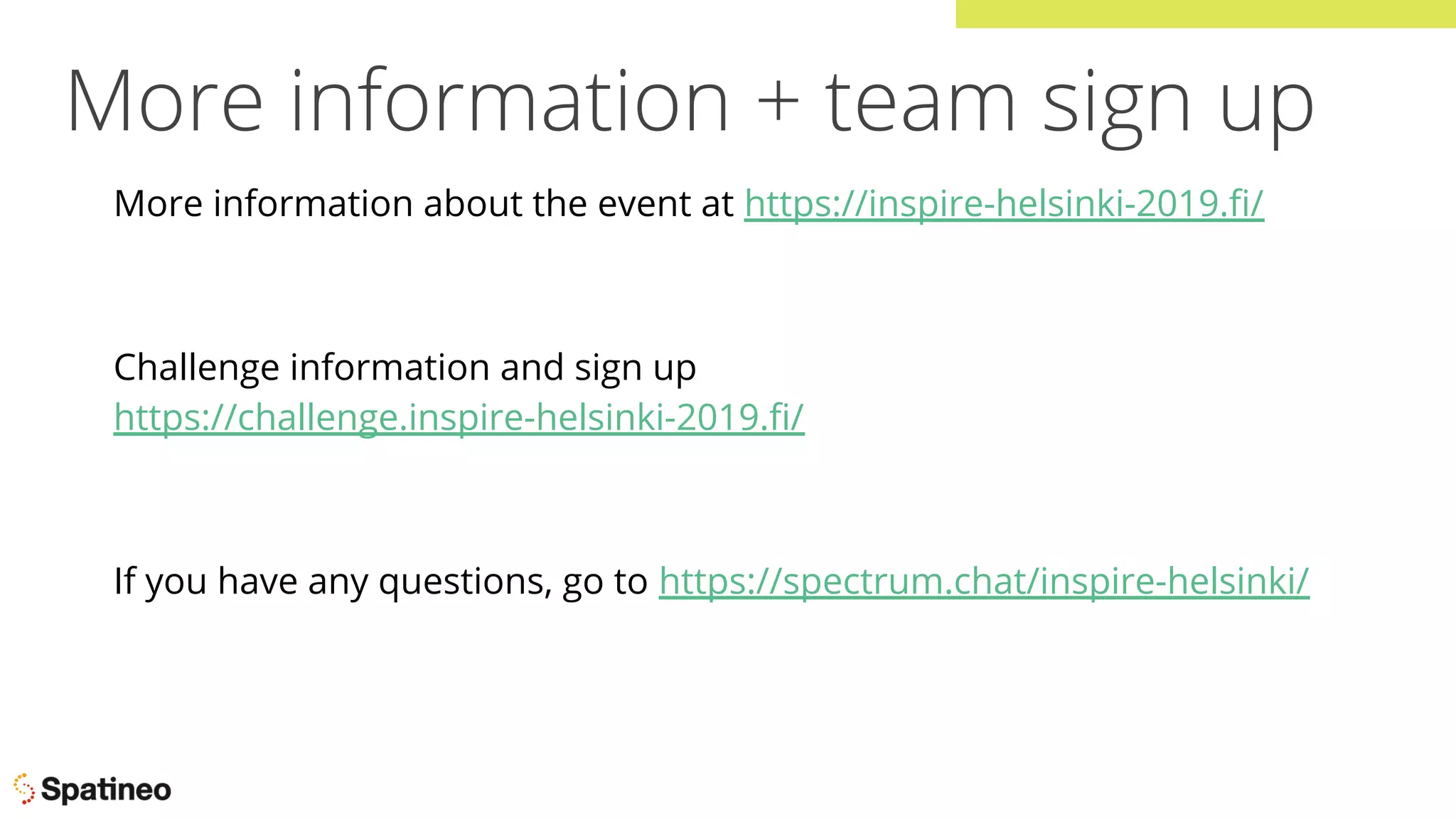 More information + team sign up
More information about the event at https://inspire-helsinki-2019.ﬁ/
Challenge information and sign up
https://challenge.inspire-helsinki-2019.ﬁ/
If you have any questions, go to https://spectrum.chat/inspire-helsinki/
 