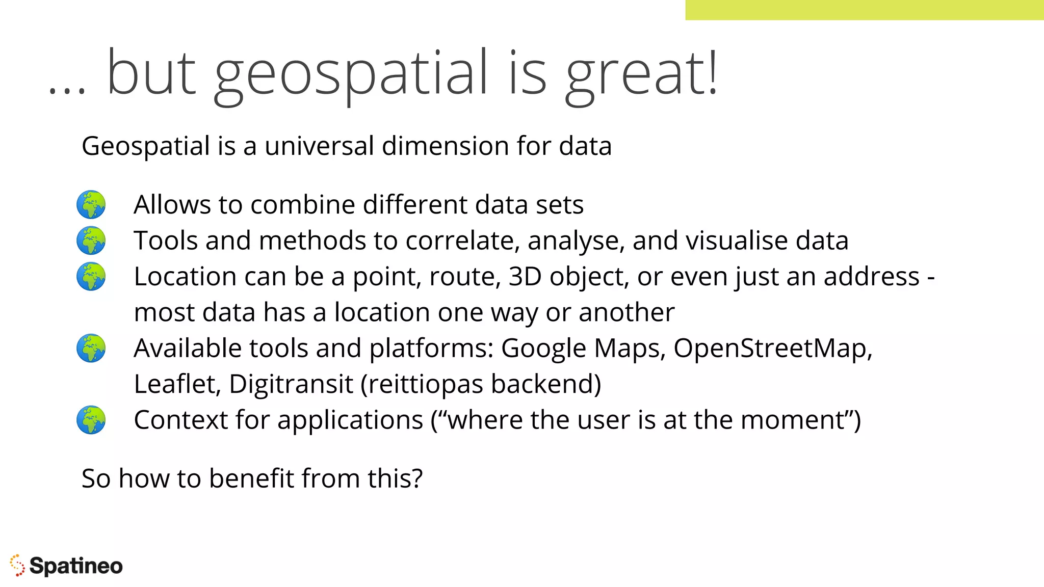… but geospatial is great!
Geospatial is a universal dimension for data
🌍 Allows to combine diﬀerent data sets
🌍 Tools and methods to correlate, analyse, and visualise data
🌍 Location can be a point, route, 3D object, or even just an address -
most data has a location one way or another
🌍 Available tools and platforms: Google Maps, OpenStreetMap,
Leaﬂet, Digitransit (reittiopas backend)
🌍 Context for applications (“where the user is at the moment”)
So how to beneﬁt from this?
 