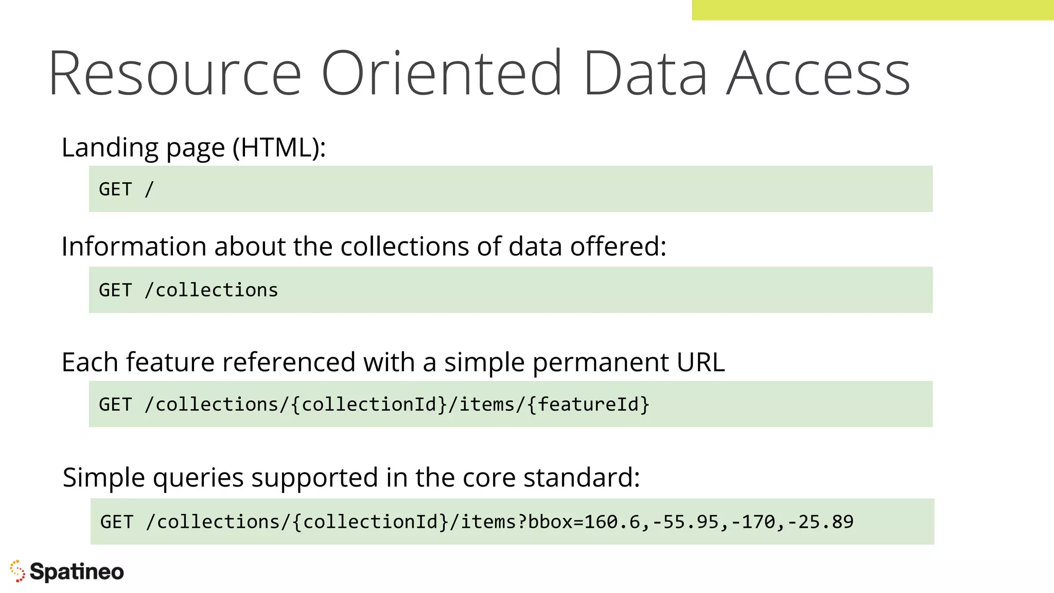 Resource Oriented Data Access
GET /
Landing page (HTML):
GET /collections
Information about the collections of data oﬀered:
GET /collections/{collectionId}/items?bbox=160.6,-55.95,-170,-25.89
Simple queries supported in the core standard:
GET /collections/{collectionId}/items/{featureId}
Each feature referenced with a simple permanent URL
 