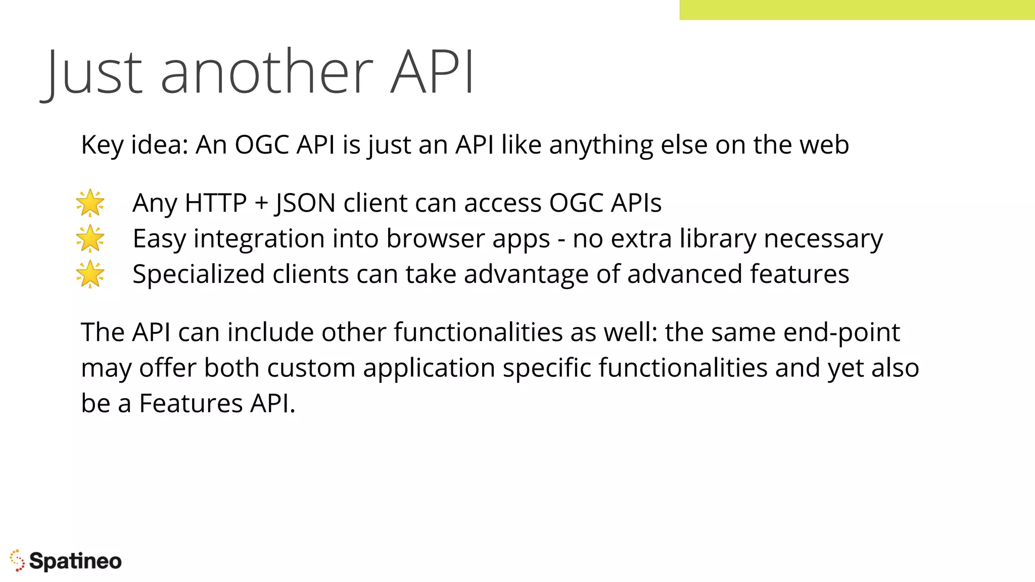 Just another API
Key idea: An OGC API is just an API like anything else on the web
🌟 Any HTTP + JSON client can access OGC APIs
🌟 Easy integration into browser apps - no extra library necessary
🌟 Specialized clients can take advantage of advanced features
The API can include other functionalities as well: the same end-point
may oﬀer both custom application speciﬁc functionalities and yet also
be a Features API.
 