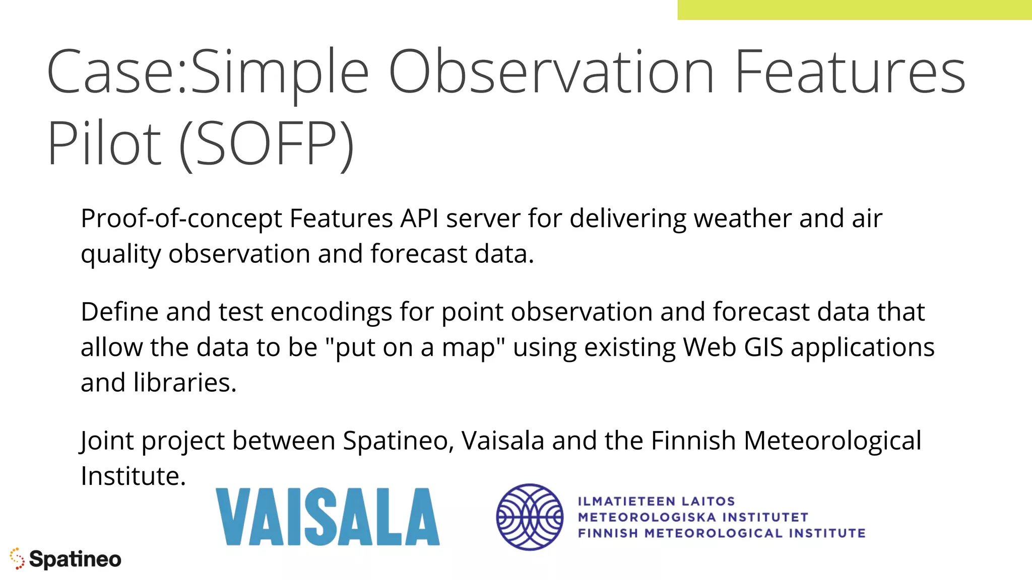 Case:Simple Observation Features
Pilot (SOFP)
Proof-of-concept Features API server for delivering weather and air
quality observation and forecast data.
Deﬁne and test encodings for point observation and forecast data that
allow the data to be "put on a map" using existing Web GIS applications
and libraries.
Joint project between Spatineo, Vaisala and the Finnish Meteorological
Institute.
 