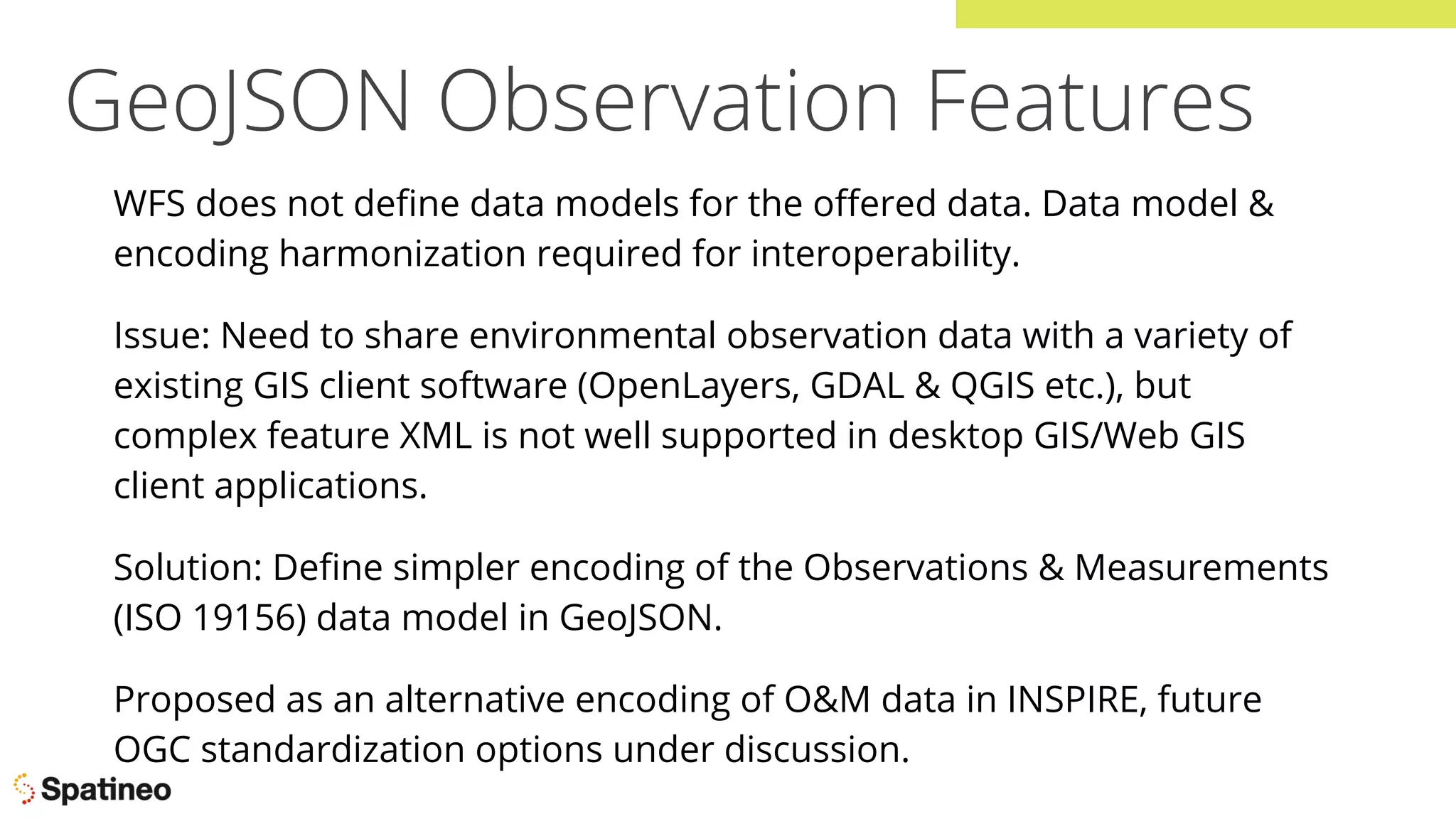 GeoJSON Observation Features
WFS does not deﬁne data models for the oﬀered data. Data model &
encoding harmonization required for interoperability.
Issue: Need to share environmental observation data with a variety of
existing GIS client software (OpenLayers, GDAL & QGIS etc.), but
complex feature XML is not well supported in desktop GIS/Web GIS
client applications.
Solution: Deﬁne simpler encoding of the Observations & Measurements
(ISO 19156) data model in GeoJSON.
Proposed as an alternative encoding of O&M data in INSPIRE, future
OGC standardization options under discussion.
 