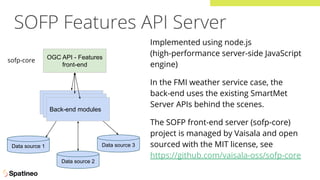 SOFP Features API Server
OGC API - Features
front-end
WFS 3.0 front-end
WFS 3.0 front-end
Data source 1
Data source 2
Data source 3
Back-end modules
sofp-core
Implemented using node.js
(high-performance server-side JavaScript
engine)
In the FMI weather service case, the
back-end uses the existing SmartMet
Server APIs behind the scenes.
The SOFP front-end server (sofp-core)
project is managed by Vaisala and open
sourced with the MIT license, see
https://github.com/vaisala-oss/sofp-core
 