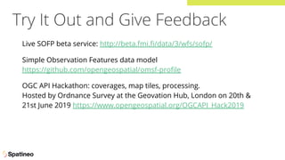 Try It Out and Give Feedback
Live SOFP beta service: http://beta.fmi.ﬁ/data/3/wfs/sofp/
Simple Observation Features data model
https://github.com/opengeospatial/omsf-proﬁle
OGC API Hackathon: coverages, map tiles, processing.
Hosted by Ordnance Survey at the Geovation Hub, London on 20th &
21st June 2019 https://www.opengeospatial.org/OGCAPI_Hack2019
 