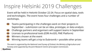 Inspire Helsinki 2019 Challenges
Event will be held in Helsinki October 22-24. Focus on spatial data, tools
and technologies. The event hosts four challenges and a number of
workshops.
🍩 Teams participating in the challenges work on their projects in
September - submission can be an idea, prototype, or data analysis
🍩 Challenge partners and organisers will support teams in September
🍩 Licenses to professional tools (ESRI ArcGIS, FME Platform)
🍩 Winners chosen at the event
🍩 Winning teams will get a trip to Dubrovnik + possible other prizes
The event is organized by the National Land Survey of Finland, the Ministry of Agriculture and
Forestry and supported by the Joint Research Centre of European Commission.
 