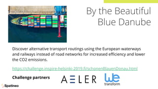 By the Beautiful
Blue Danube
Discover alternative transport routings using the European waterways
and railways instead of road networks for increased eﬃciency and lower
the CO2 emissions.
https://challenge.inspire-helsinki-2019.ﬁ/schonenBlauenDonau.html
Challenge partners
 