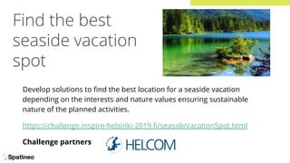 Find the best
seaside vacation
spot
Develop solutions to ﬁnd the best location for a seaside vacation
depending on the interests and nature values ensuring sustainable
nature of the planned activities.
https://challenge.inspire-helsinki-2019.ﬁ/seasideVacationSpot.html
Challenge partners
 